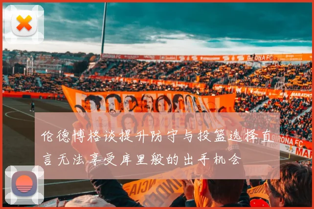 伦德博格谈提升防守与投篮选择直言无法享受库里般的出手机会