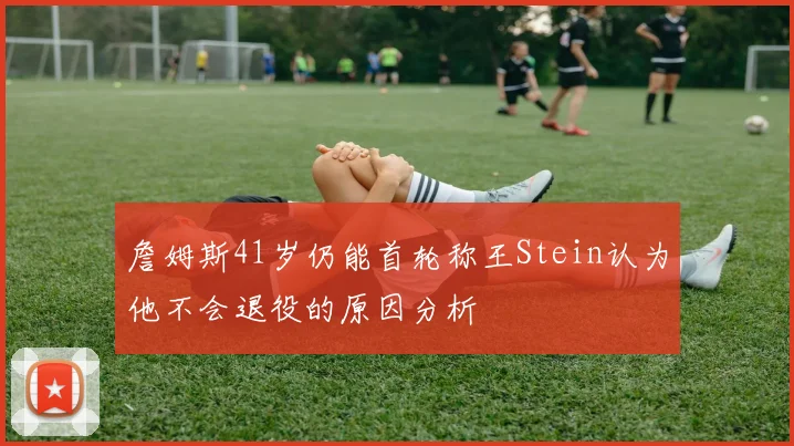 詹姆斯41岁仍能首轮称王Stein认为他不会退役的原因分析