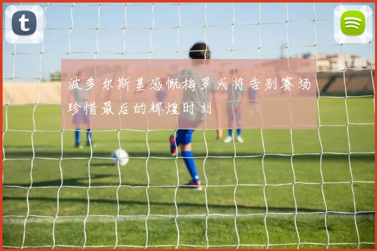 波多尔斯基感慨梅罗或将告别赛场珍惜最后的辉煌时刻