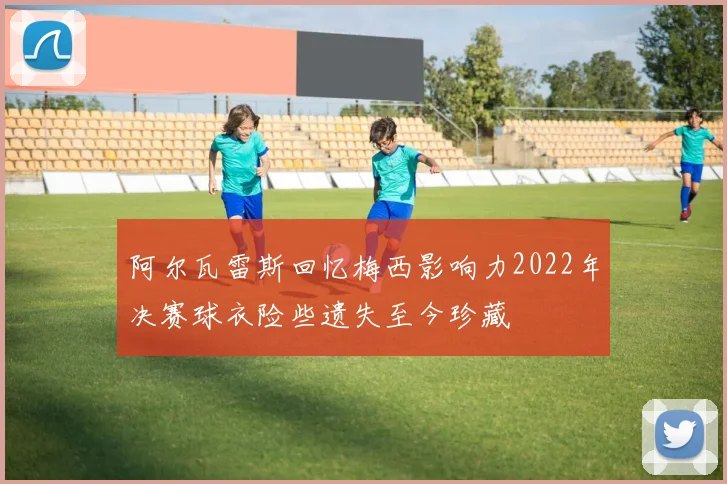阿尔瓦雷斯回忆梅西影响力2022年决赛球衣险些遗失至今珍藏