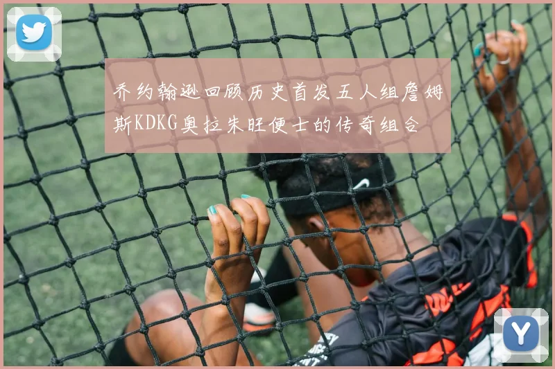 乔约翰逊回顾历史首发五人组詹姆斯KDKG奥拉朱旺便士的传奇组合