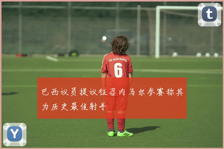 巴西议员提议征召内马尔参赛称其为历史最佳射手