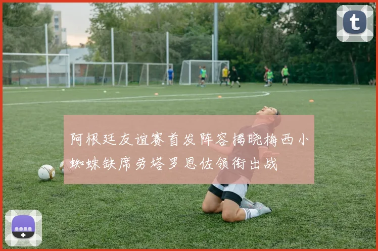 阿根廷友谊赛首发阵容揭晓梅西小蜘蛛缺席劳塔罗恩佐领衔出战