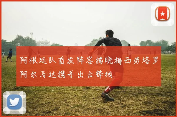 阿根廷队首发阵容揭晓梅西劳塔罗阿尔马达携手出击锋线