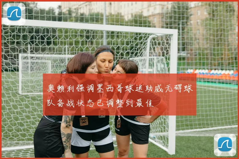 奥赖利强调墨西哥球迷助威无碍球队备战状态已调整到最佳