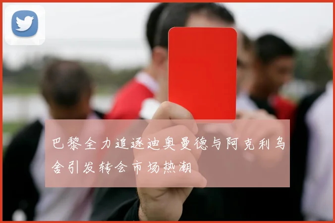 巴黎全力追逐迪奥曼德与阿克利乌舍引发转会市场热潮