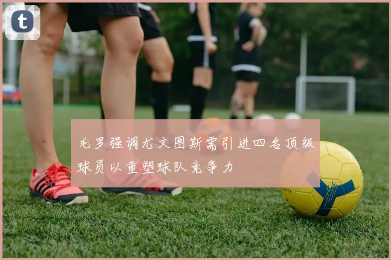 毛罗强调尤文图斯需引进四名顶级球员以重塑球队竞争力