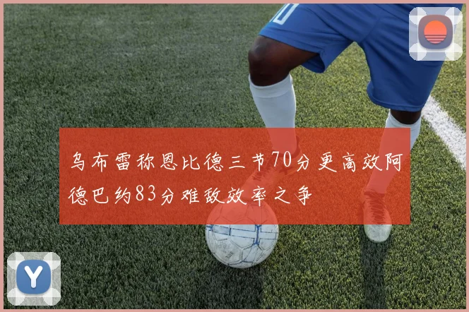 乌布雷称恩比德三节70分更高效阿德巴约83分难敌效率之争