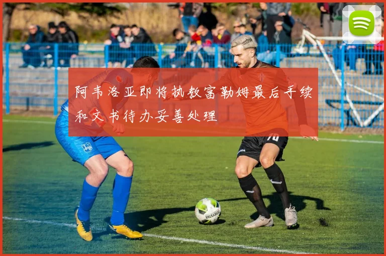 阿韦洛亚即将执教富勒姆最后手续和文书待办妥善处理