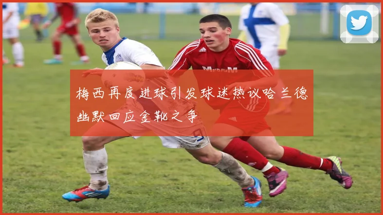 梅西再度进球引发球迷热议哈兰德幽默回应金靴之争