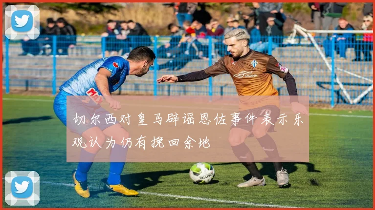 切尔西对皇马辟谣恩佐事件表示乐观认为仍有挽回余地