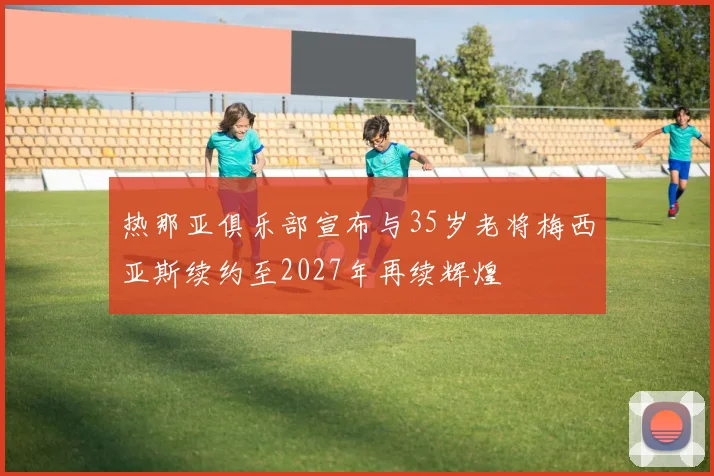 热那亚俱乐部宣布与35岁老将梅西亚斯续约至2027年再续辉煌