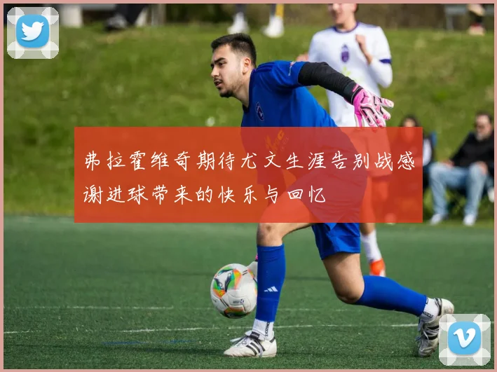 弗拉霍维奇期待尤文生涯告别战感谢进球带来的快乐与回忆