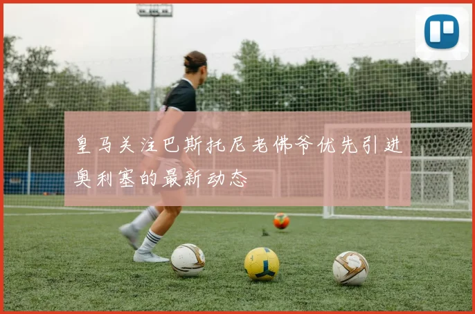 皇马关注巴斯托尼老佛爷优先引进奥利塞的最新动态