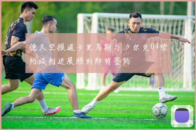德天空报道卡里乌斯与沙尔克04续约谈判进展顺利即将签约