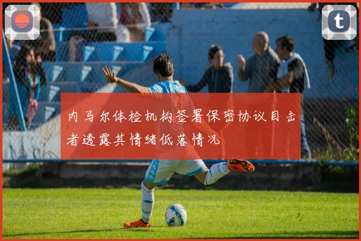 内马尔体检机构签署保密协议目击者透露其情绪低落情况