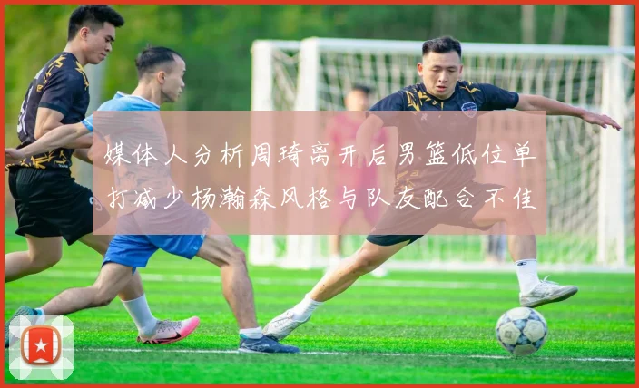 媒体人分析周琦离开后男篮低位单打减少杨瀚森风格与队友配合不佳