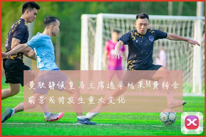 曼联静候皇马主席选举结果M费转会前景或将发生重大变化