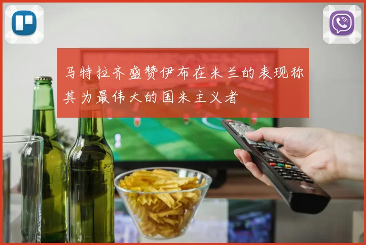 马特拉齐盛赞伊布在米兰的表现称其为最伟大的国米主义者
