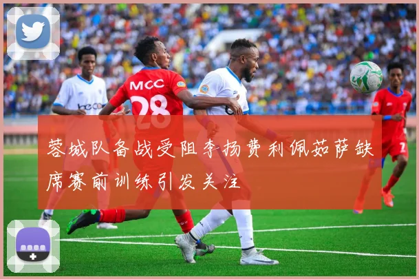 蓉城队备战受阻李扬费利佩茹萨缺席赛前训练引发关注