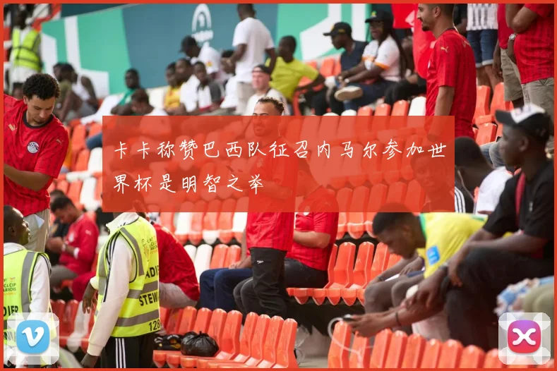 卡卡称赞巴西队征召内马尔参加世界杯是明智之举