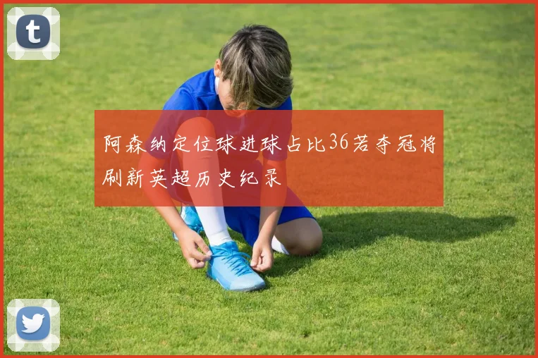 阿森纳定位球进球占比36若夺冠将刷新英超历史纪录