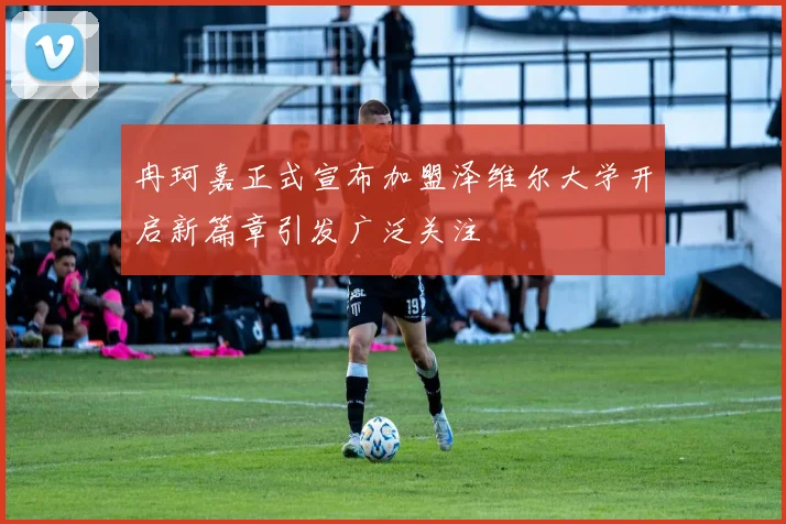 冉珂嘉正式宣布加盟泽维尔大学开启新篇章引发广泛关注