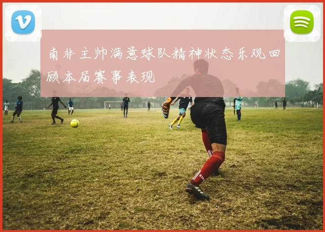 南非主帅满意球队精神状态乐观回顾本届赛事表现