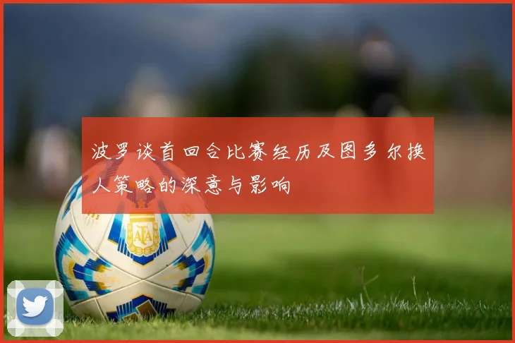波罗谈首回合比赛经历及图多尔换人策略的深意与影响